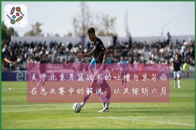 关于北京男篮战术的吐槽与朱芳雨在总决赛中的解说，以及徐昕六月份出国特训的报道
