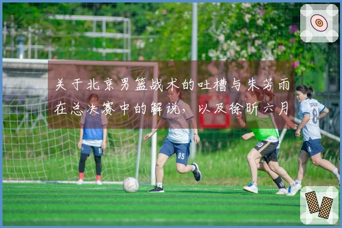 关于北京男篮战术的吐槽与朱芳雨在总决赛中的解说，以及徐昕六月份出国特训的报道